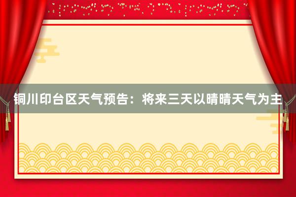 铜川印台区天气预告：将来三天以晴晴天气为主