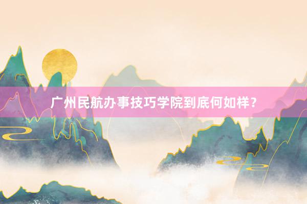 广州民航办事技巧学院到底何如样？