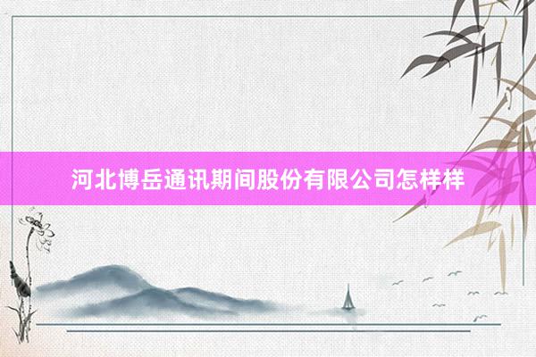 河北博岳通讯期间股份有限公司怎样样