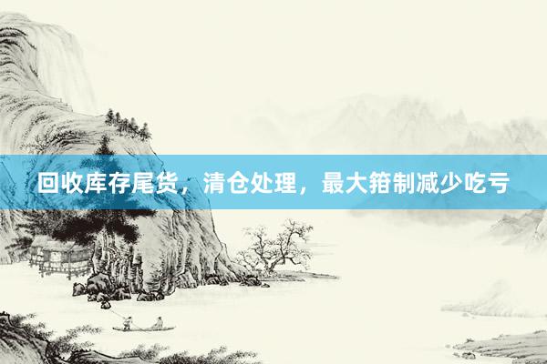 回收库存尾货，清仓处理，最大箝制减少吃亏